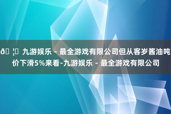🦄九游娱乐 - 最全游戏有限公司但从客岁酱油吨价下滑5%来看-九游娱乐 - 最全游戏有限公司