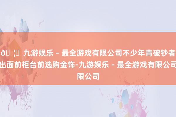 🦄九游娱乐 - 最全游戏有限公司不少年青破钞者出面前柜台前选购金饰-九游娱乐 - 最全游戏有限公司