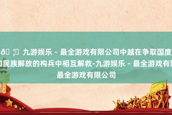 🦄九游娱乐 - 最全游戏有限公司中越在争取国度零丁和民族解放的构兵中相互解救-九游娱乐 - 最全游戏有限公司