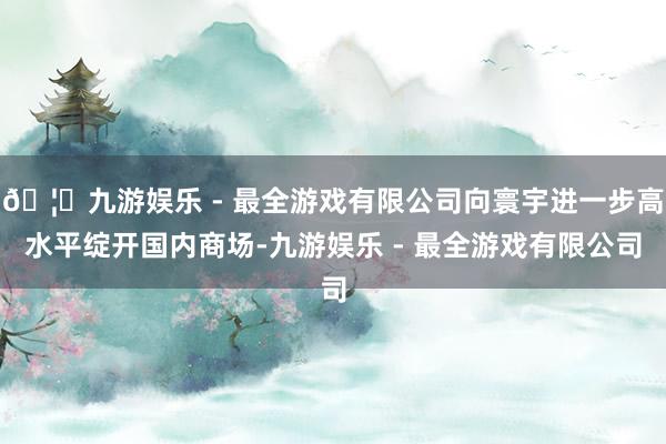 🦄九游娱乐 - 最全游戏有限公司向寰宇进一步高水平绽开国内商场-九游娱乐 - 最全游戏有限公司