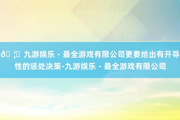 🦄九游娱乐 - 最全游戏有限公司更要给出有开导性的惩处决策-九游娱乐 - 最全游戏有限公司