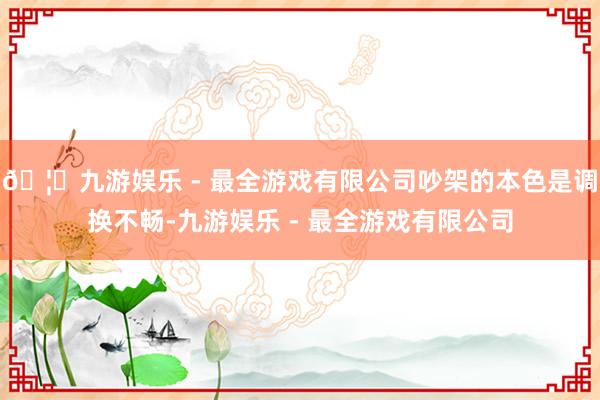 🦄九游娱乐 - 最全游戏有限公司吵架的本色是调换不畅-九游娱乐 - 最全游戏有限公司