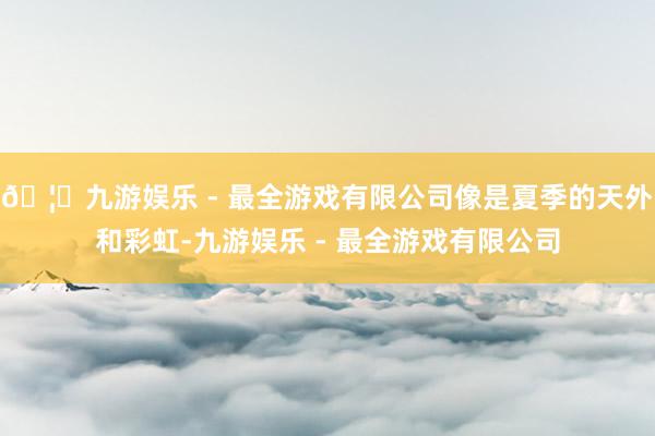 🦄九游娱乐 - 最全游戏有限公司像是夏季的天外和彩虹-九游娱乐 - 最全游戏有限公司