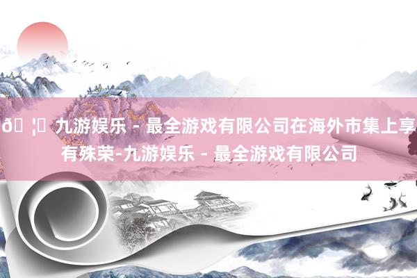 🦄九游娱乐 - 最全游戏有限公司在海外市集上享有殊荣-九游娱乐 - 最全游戏有限公司