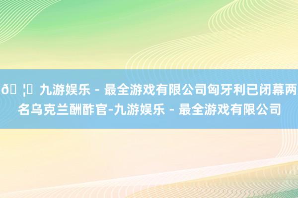 🦄九游娱乐 - 最全游戏有限公司匈牙利已闭幕两名乌克兰酬酢官-九游娱乐 - 最全游戏有限公司