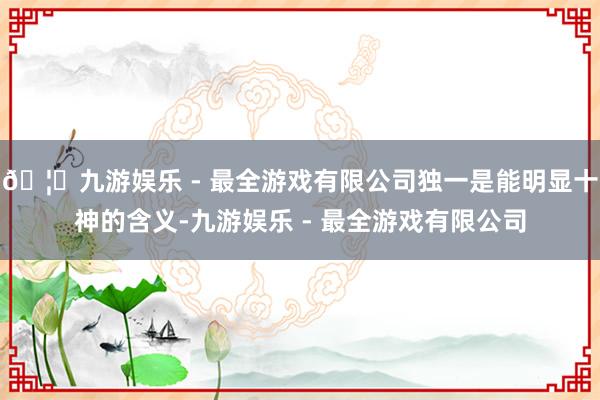 🦄九游娱乐 - 最全游戏有限公司独一是能明显十神的含义-九游娱乐 - 最全游戏有限公司