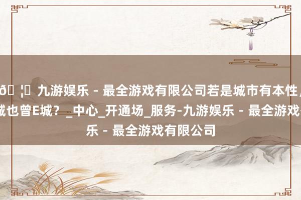 🦄九游娱乐 - 最全游戏有限公司若是城市有本性，晋城是I城也曾E城？_中心_开通场_服务-九游娱乐 - 最全游戏有限公司