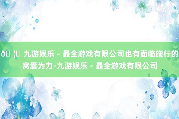 🦄九游娱乐 - 最全游戏有限公司也有面临施行的窝囊为力-九游娱乐 - 最全游戏有限公司