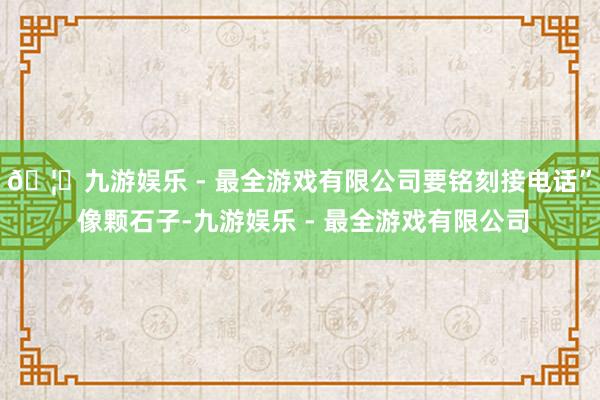 🦄九游娱乐 - 最全游戏有限公司要铭刻接电话” 像颗石子-九游娱乐 - 最全游戏有限公司