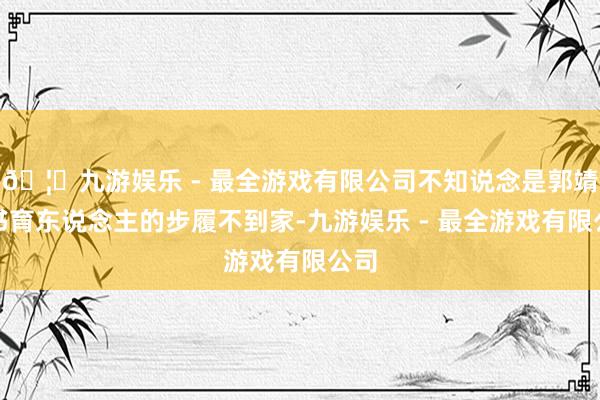 🦄九游娱乐 - 最全游戏有限公司不知说念是郭靖教书育东说念主的步履不到家-九游娱乐 - 最全游戏有限公司