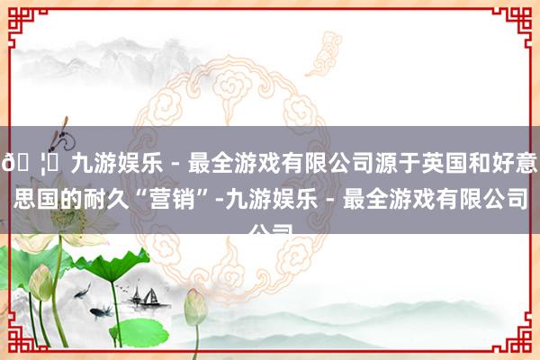 🦄九游娱乐 - 最全游戏有限公司源于英国和好意思国的耐久“营销”-九游娱乐 - 最全游戏有限公司
