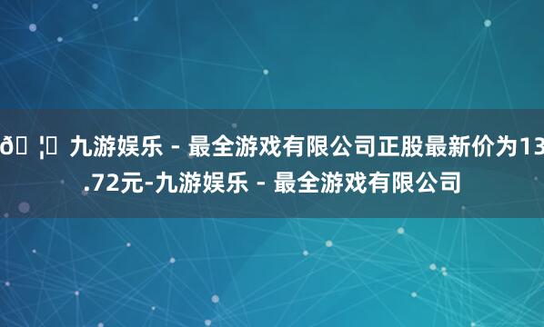 🦄九游娱乐 - 最全游戏有限公司正股最新价为13.72元-九游娱乐 - 最全游戏有限公司