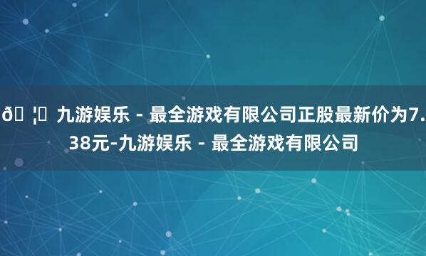 🦄九游娱乐 - 最全游戏有限公司正股最新价为7.38元-九游娱乐 - 最全游戏有限公司