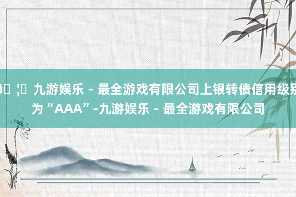 🦄九游娱乐 - 最全游戏有限公司上银转债信用级别为“AAA”-九游娱乐 - 最全游戏有限公司