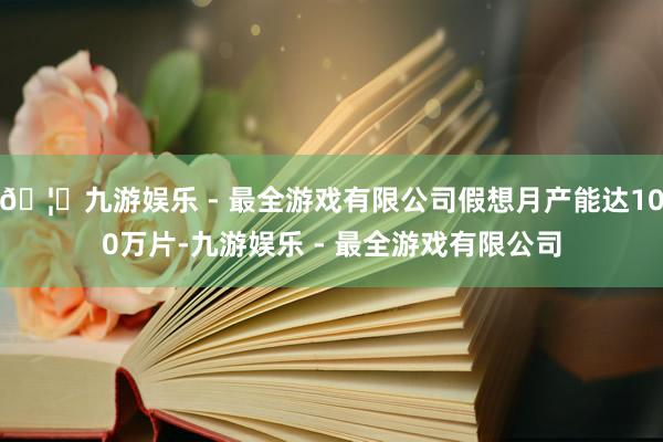 🦄九游娱乐 - 最全游戏有限公司假想月产能达100万片-九游娱乐 - 最全游戏有限公司