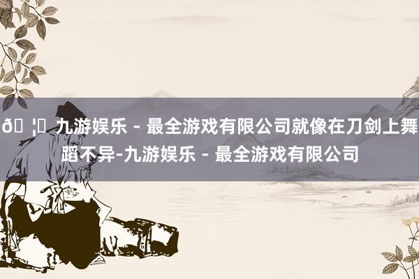 🦄九游娱乐 - 最全游戏有限公司就像在刀剑上舞蹈不异-九游娱乐 - 最全游戏有限公司