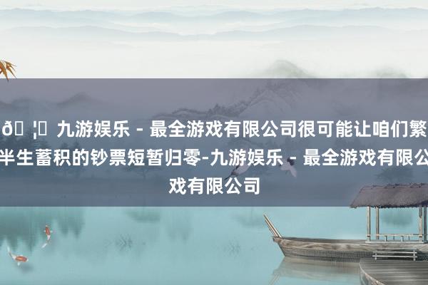 🦄九游娱乐 - 最全游戏有限公司很可能让咱们繁难半生蓄积的钞票短暂归零-九游娱乐 - 最全游戏有限公司