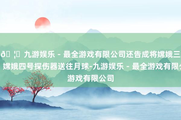 🦄九游娱乐 - 最全游戏有限公司还告成将嫦娥三号、嫦娥四号探伤器送往月球-九游娱乐 - 最全游戏有限公司