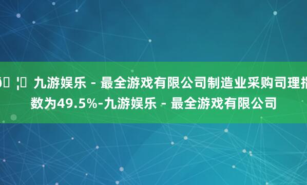 🦄九游娱乐 - 最全游戏有限公司制造业采购司理指数为49.5%-九游娱乐 - 最全游戏有限公司