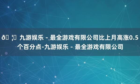 🦄九游娱乐 - 最全游戏有限公司比上月高涨0.5个百分点-九游娱乐 - 最全游戏有限公司