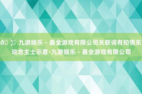 🦄九游娱乐 - 最全游戏有限公司关联词有知情东说念主士示意-九游娱乐 - 最全游戏有限公司