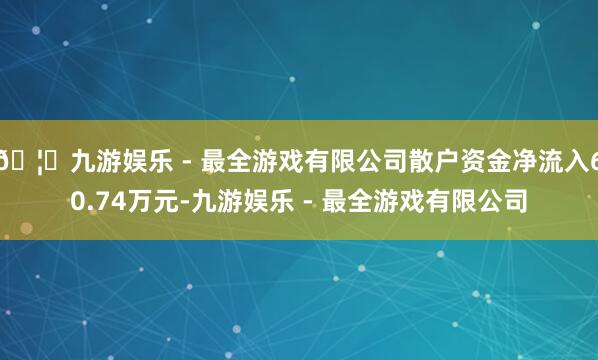 🦄九游娱乐 - 最全游戏有限公司散户资金净流入60.74万元-九游娱乐 - 最全游戏有限公司