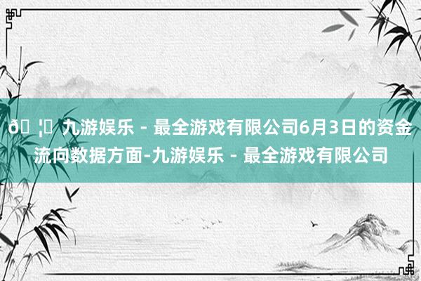 🦄九游娱乐 - 最全游戏有限公司6月3日的资金流向数据方面-九游娱乐 - 最全游戏有限公司
