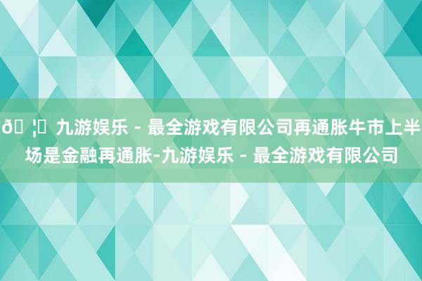 🦄九游娱乐 - 最全游戏有限公司再通胀牛市上半场是金融再通胀-九游娱乐 - 最全游戏有限公司