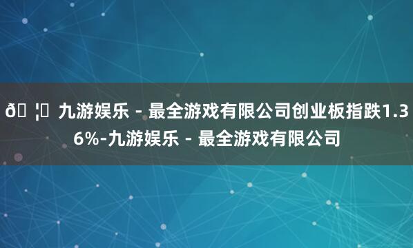 🦄九游娱乐 - 最全游戏有限公司创业板指跌1.36%-九游娱乐 - 最全游戏有限公司