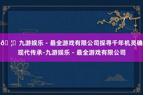 🦄九游娱乐 - 最全游戏有限公司探寻千年机灵确现代传承-九游娱乐 - 最全游戏有限公司