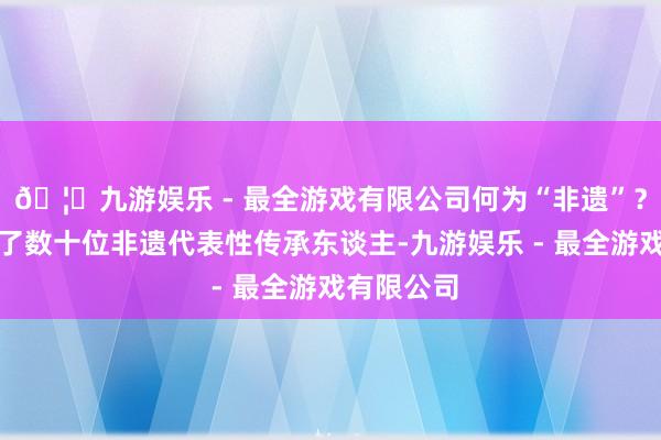 🦄九游娱乐 - 最全游戏有限公司何为“非遗”？咱们专访了数十位非遗代表性传承东谈主-九游娱乐 - 最全游戏有限公司