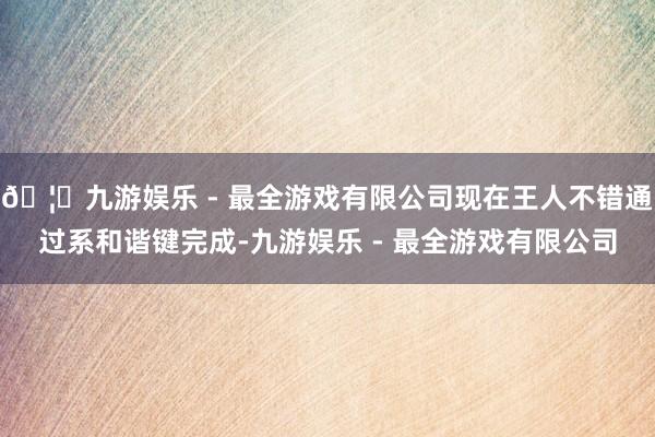🦄九游娱乐 - 最全游戏有限公司现在王人不错通过系和谐键完成-九游娱乐 - 最全游戏有限公司