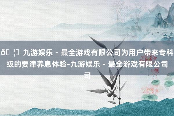 🦄九游娱乐 - 最全游戏有限公司为用户带来专科级的要津养息体验-九游娱乐 - 最全游戏有限公司