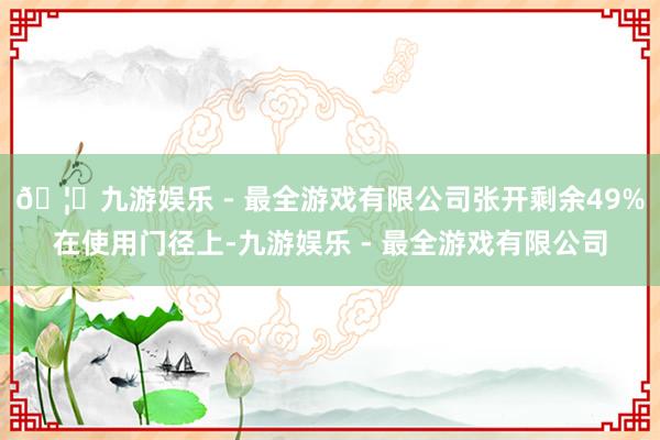 🦄九游娱乐 - 最全游戏有限公司张开剩余49%在使用门径上-九游娱乐 - 最全游戏有限公司