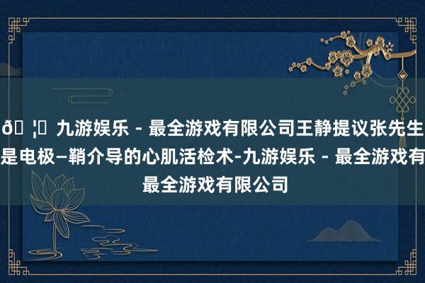 🦄九游娱乐 - 最全游戏有限公司王静提议张先生作念的是电极—鞘介导的心肌活检术-九游娱乐 - 最全游戏有限公司