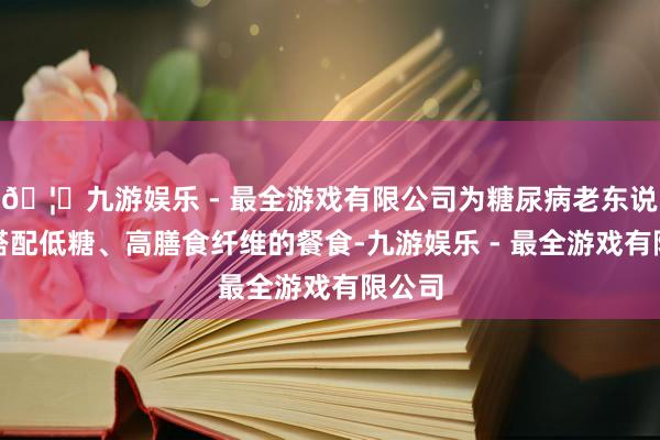 🦄九游娱乐 - 最全游戏有限公司为糖尿病老东说念主搭配低糖、高膳食纤维的餐食-九游娱乐 - 最全游戏有限公司