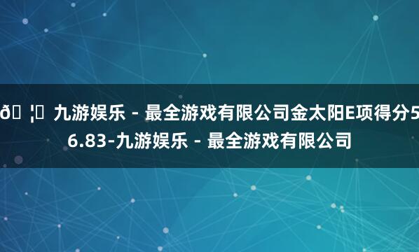 🦄九游娱乐 - 最全游戏有限公司金太阳E项得分56.83-九游娱乐 - 最全游戏有限公司