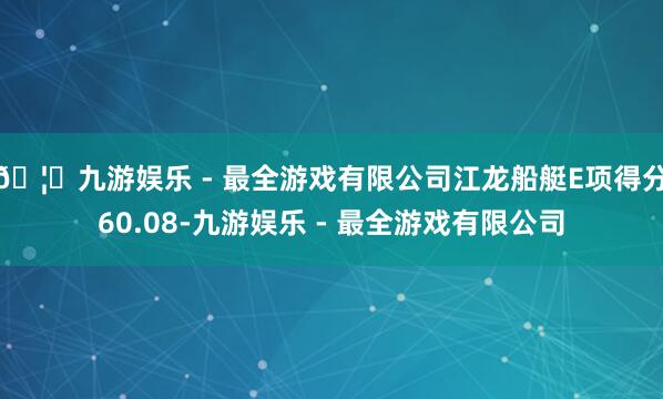 🦄九游娱乐 - 最全游戏有限公司江龙船艇E项得分60.08-九游娱乐 - 最全游戏有限公司