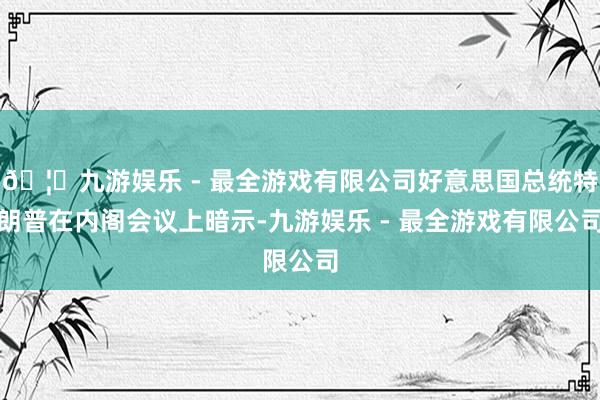 🦄九游娱乐 - 最全游戏有限公司好意思国总统特朗普在内阁会议上暗示-九游娱乐 - 最全游戏有限公司