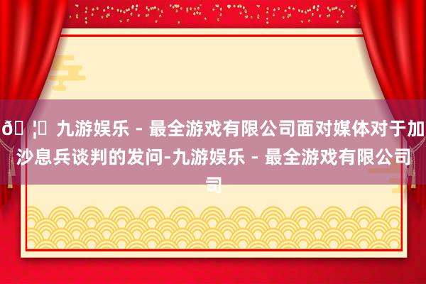 🦄九游娱乐 - 最全游戏有限公司面对媒体对于加沙息兵谈判的发问-九游娱乐 - 最全游戏有限公司