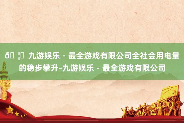 🦄九游娱乐 - 最全游戏有限公司　　全社会用电量的稳步攀升-九游娱乐 - 最全游戏有限公司