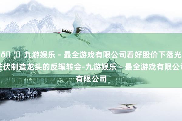 🦄九游娱乐 - 最全游戏有限公司看好股价下落光芒伏制造龙头的反辗转会-九游娱乐 - 最全游戏有限公司
