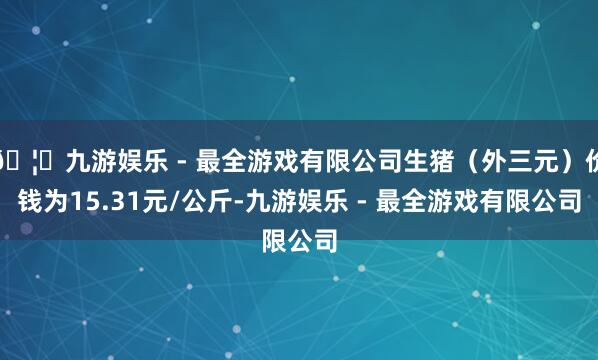 🦄九游娱乐 - 最全游戏有限公司生猪（外三元）价钱为15.31元/公斤-九游娱乐 - 最全游戏有限公司