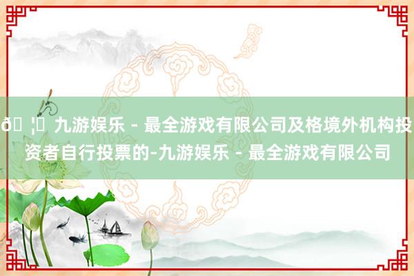 🦄九游娱乐 - 最全游戏有限公司及格境外机构投资者自行投票的-九游娱乐 - 最全游戏有限公司