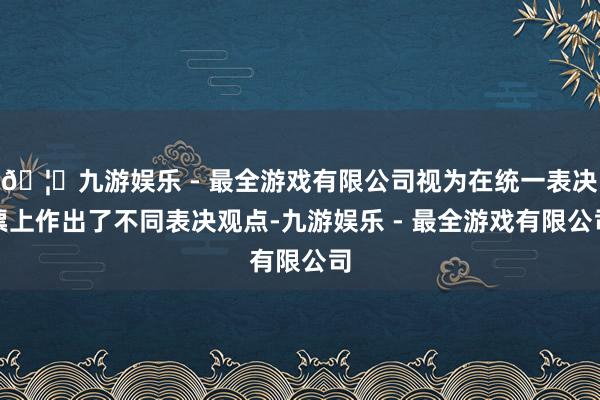 🦄九游娱乐 - 最全游戏有限公司视为在统一表决票上作出了不同表决观点-九游娱乐 - 最全游戏有限公司
