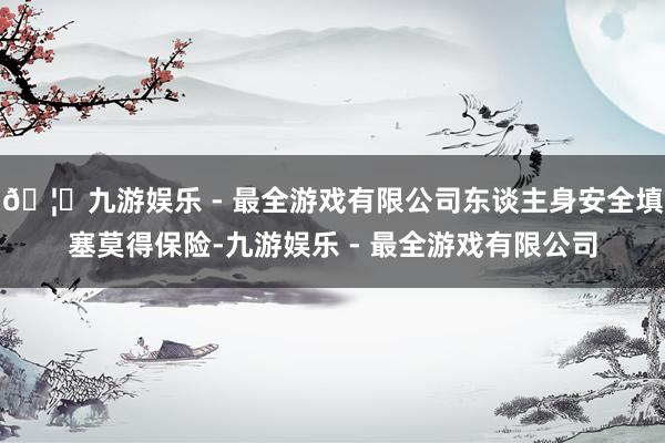 🦄九游娱乐 - 最全游戏有限公司东谈主身安全填塞莫得保险-九游娱乐 - 最全游戏有限公司