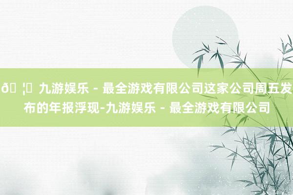🦄九游娱乐 - 最全游戏有限公司这家公司周五发布的年报浮现-九游娱乐 - 最全游戏有限公司