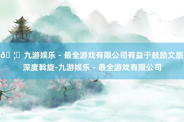 🦄九游娱乐 - 最全游戏有限公司有益于鼓励文旅深度斡旋-九游娱乐 - 最全游戏有限公司