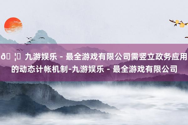 🦄九游娱乐 - 最全游戏有限公司需竖立政务应用的动态计帐机制-九游娱乐 - 最全游戏有限公司
