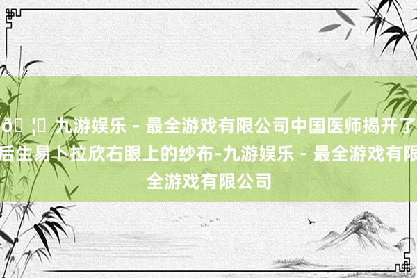 🦄九游娱乐 - 最全游戏有限公司中国医师揭开了当地后生易卜拉欣右眼上的纱布-九游娱乐 - 最全游戏有限公司